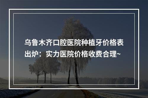 乌鲁木齐口腔医院种植牙价格表出炉：实力医院价格收费合理~