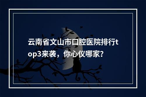 云南省文山市口腔医院排行top3来袭，你心仪哪家？