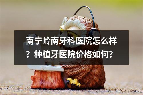 南宁岭南牙科医院怎么样？种植牙医院价格如何？