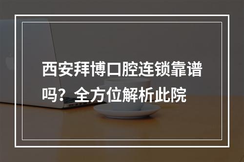 西安拜博口腔连锁靠谱吗？全方位解析此院