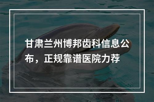 甘肃兰州博邦齿科信息公布，正规靠谱医院力荐