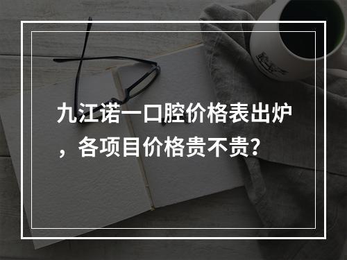 九江诺一口腔价格表出炉，各项目价格贵不贵？