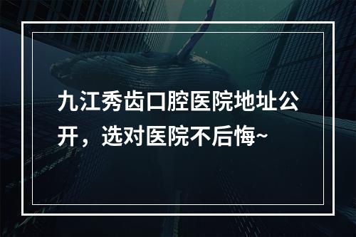 九江秀齿口腔医院地址公开，选对医院不后悔~