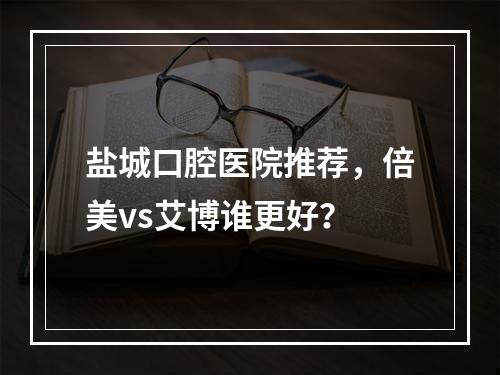 盐城口腔医院推荐，倍美vs艾博谁更好？