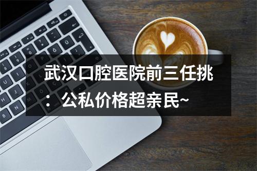 武汉口腔医院前三任挑：公私价格超亲民~