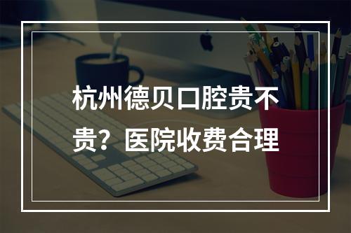 杭州德贝口腔贵不贵？医院收费合理