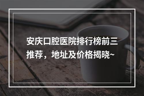 安庆口腔医院排行榜前三推荐，地址及价格揭晓~