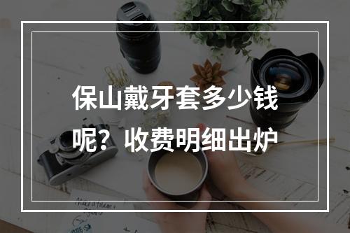 保山戴牙套多少钱呢？收费明细出炉