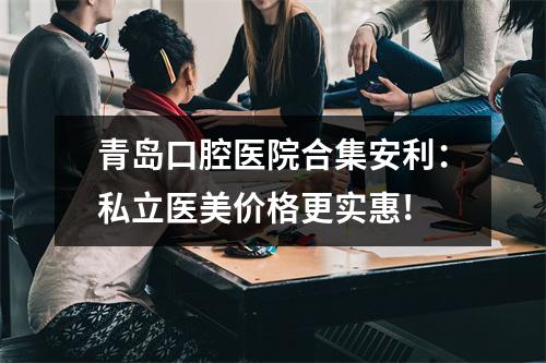 青岛口腔医院合集安利：私立医美价格更实惠!