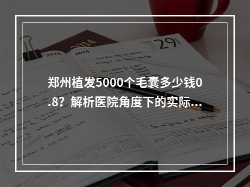 郑州植发5000个毛囊多少钱0.8？解析医院角度下的实际花费