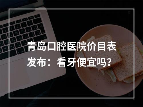 青岛口腔医院价目表发布：看牙便宜吗？