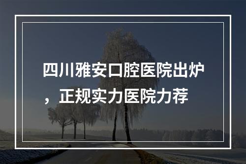 四川雅安口腔医院出炉，正规实力医院力荐