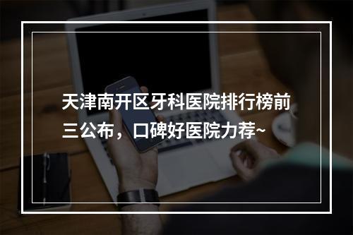 天津南开区牙科医院排行榜前三公布，口碑好医院力荐~