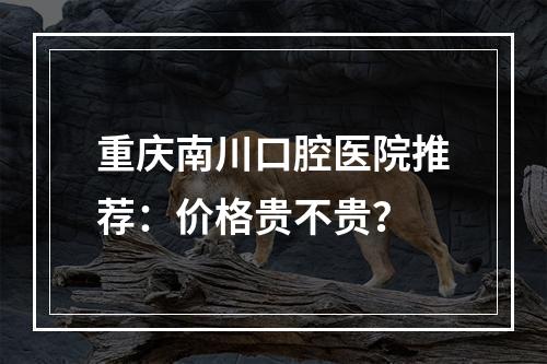 重庆南川口腔医院推荐：价格贵不贵？