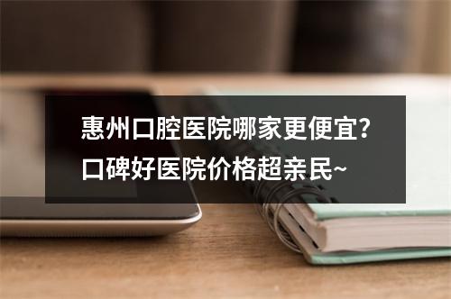 惠州口腔医院哪家更便宜？口碑好医院价格超亲民~