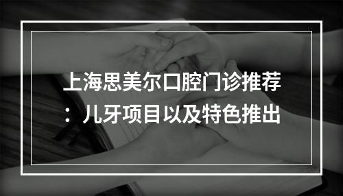 上海思美尔口腔门诊推荐：儿牙项目以及特色推出