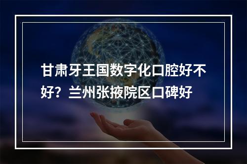 甘肃牙王国数字化口腔好不好？兰州张掖院区口碑好