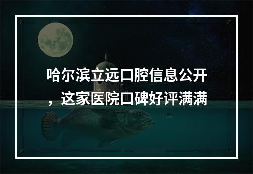 哈尔滨立远口腔信息公开，这家医院口碑好评满满