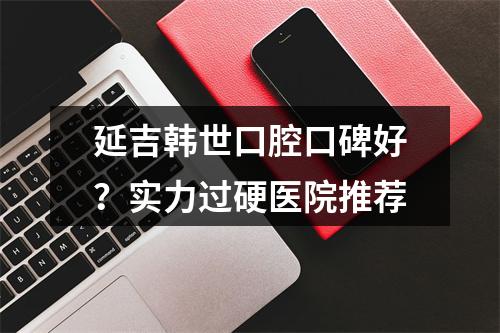 延吉韩世口腔口碑好？实力过硬医院推荐