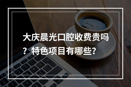 大庆晨光口腔收费贵吗？特色项目有哪些？