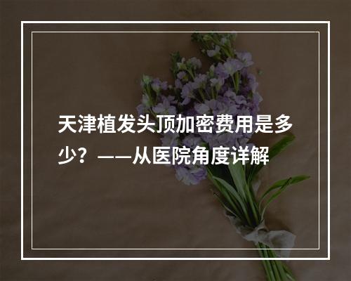 天津植发头顶加密费用是多少？——从医院角度详解