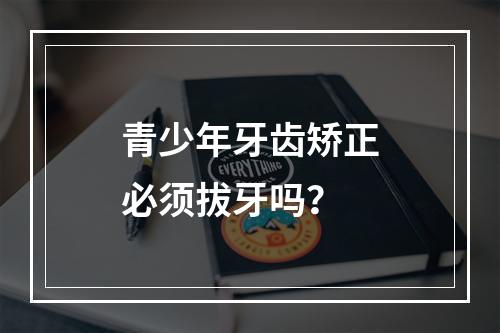 青少年牙齿矫正必须拔牙吗？