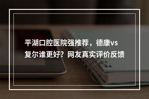 平湖口腔医院强推荐，德康vs复尔谁更好？网友真实评价反馈