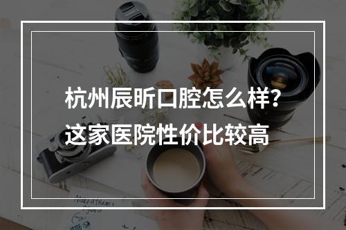 杭州辰昕口腔怎么样？这家医院性价比较高