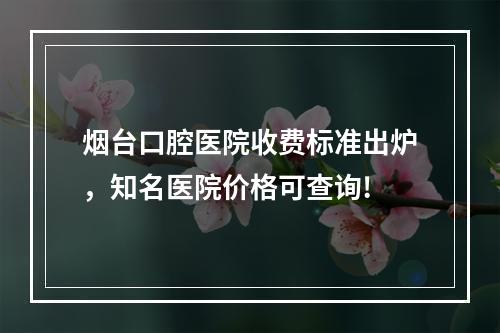 烟台口腔医院收费标准出炉，知名医院价格可查询!