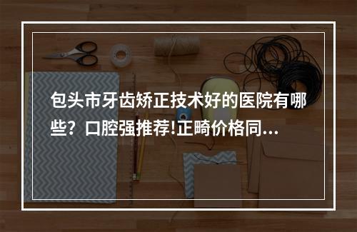 包头市牙齿矫正技术好的医院有哪些？口腔强推荐!正畸价格同步