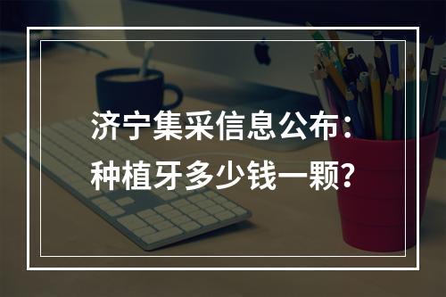 济宁集采信息公布：种植牙多少钱一颗？