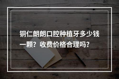 铜仁朗朗口腔种植牙多少钱一颗？收费价格合理吗？