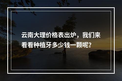 云南大理价格表出炉，我们来看看种植牙多少钱一颗呢？