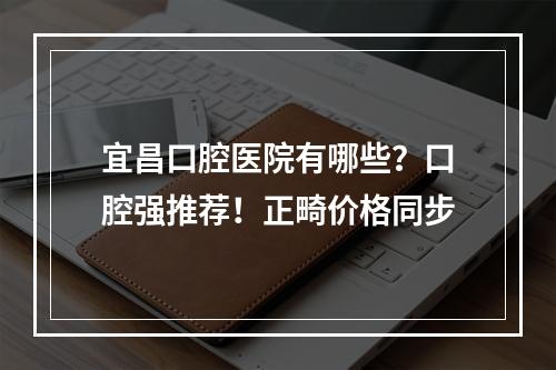 宜昌口腔医院有哪些？口腔强推荐！正畸价格同步