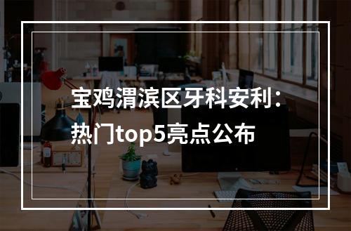 宝鸡渭滨区牙科安利：热门top5亮点公布