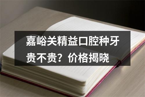 嘉峪关精益口腔种牙贵不贵？价格揭晓