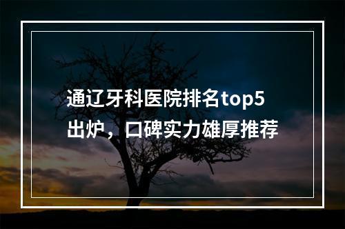 通辽牙科医院排名top5出炉，口碑实力雄厚推荐