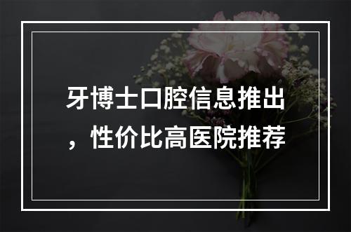 牙博士口腔信息推出，性价比高医院推荐