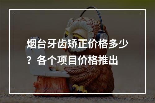 烟台牙齿矫正价格多少？各个项目价格推出