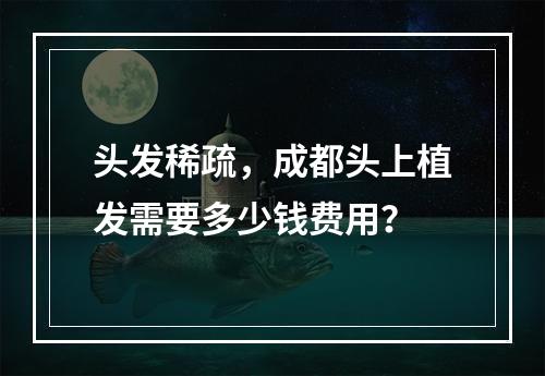 头发稀疏，成都头上植发需要多少钱费用？