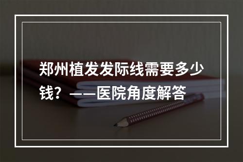 郑州植发发际线需要多少钱？——医院角度解答