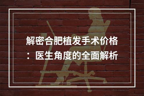 解密合肥植发手术价格：医生角度的全面解析