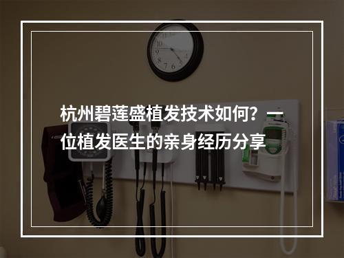 杭州碧莲盛植发技术如何？一位植发医生的亲身经历分享