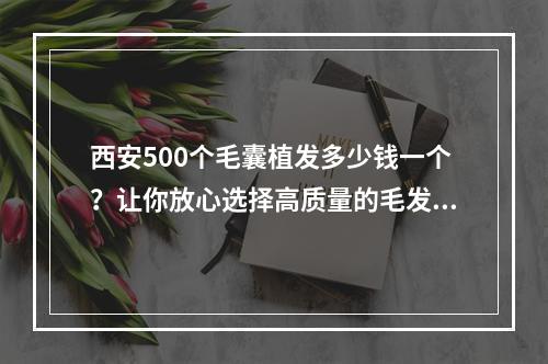 西安500个毛囊植发多少钱一个？让你放心选择高质量的毛发种植方案