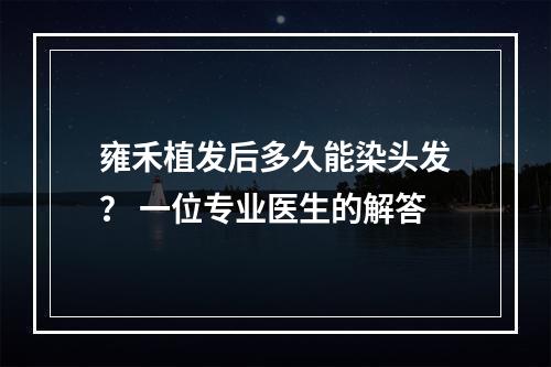 雍禾植发后多久能染头发？ 一位专业医生的解答