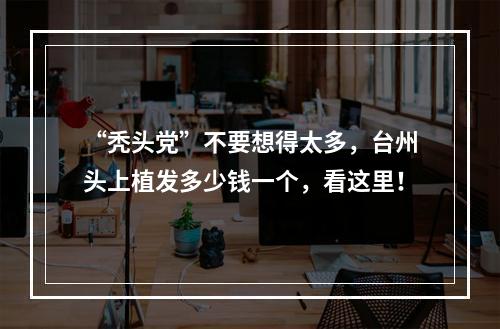 “秃头党”不要想得太多，台州头上植发多少钱一个，看这里！