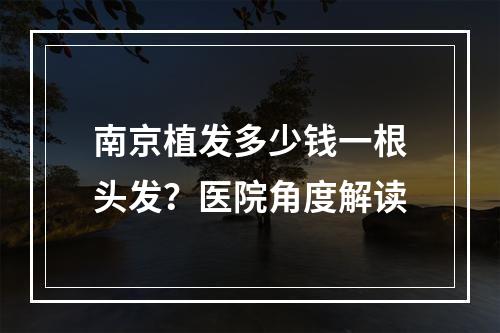 南京植发多少钱一根头发？医院角度解读