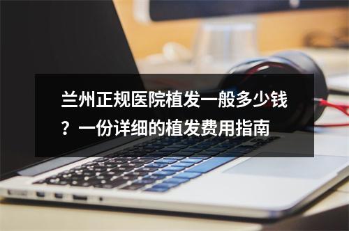 兰州正规医院植发一般多少钱？一份详细的植发费用指南