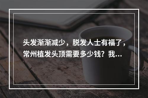 头发渐渐减少，脱发人士有福了，常州植发头顶需要多少钱？我的经历告诉你！