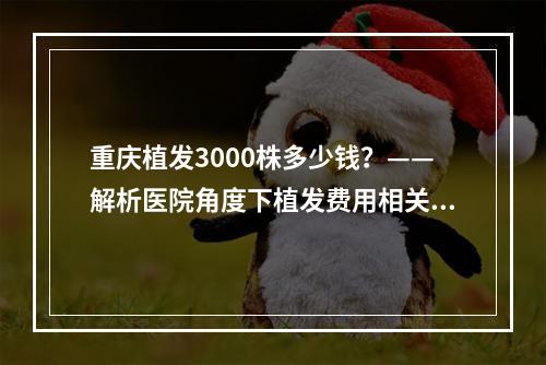 重庆植发3000株多少钱？——解析医院角度下植发费用相关问题